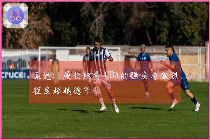 莱迪：履行职责 CBA的强度与激烈程度超越德甲