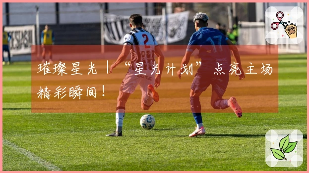 璀璨星光｜“星光计划”点亮主场精彩瞬间！