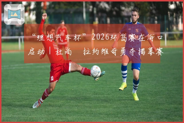 “理想汽车杯”2026环岛赛在海口启动｜杜尚・拉约维奇勇夺揭幕赛冠军