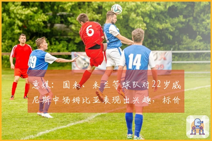 意媒：国米、米兰等球队对22岁威尼斯中场姆比亚表现出兴趣，标价1000万欧！