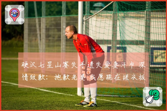 硬汉七星山赛失手遗失爱妻汗巾 深情致歉：抱歉老婆 我愿跪在搓衣板上！