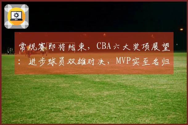常规赛即将结束，CBA六大奖项展望：进步球员双雄对决，MVP实至名归