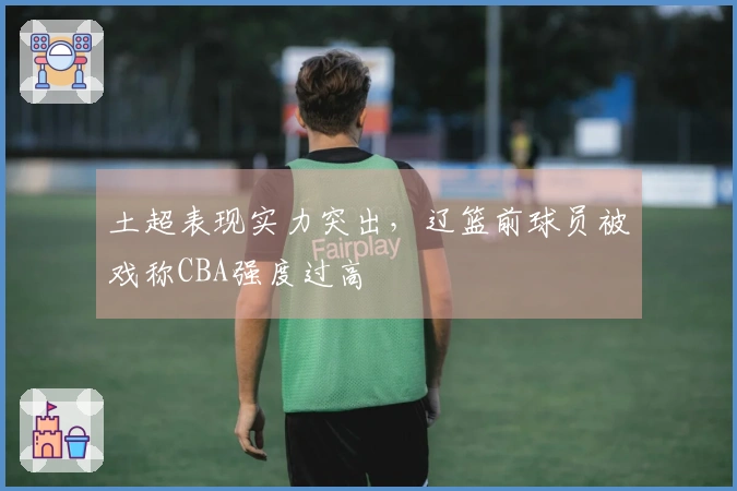 土超表现实力突出，辽篮前球员被戏称CBA强度过高