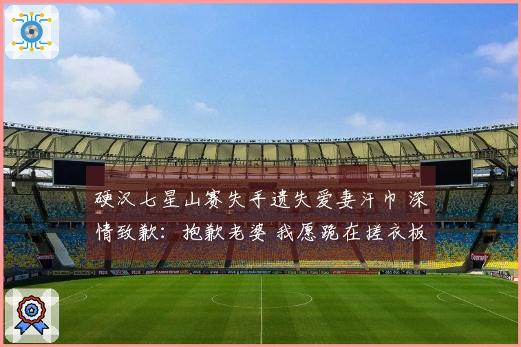 硬汉七星山赛失手遗失爱妻汗巾 深情致歉：抱歉老婆 我愿跪在搓衣板上！