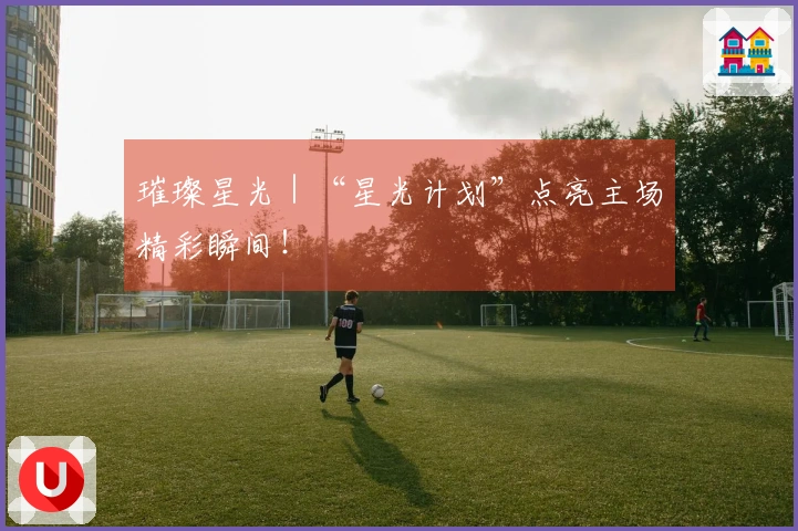 璀璨星光｜“星光计划”点亮主场精彩瞬间！