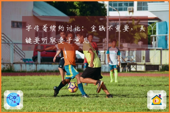 字母哥续约讨论：金钱不重要，关键要听取妻子意见