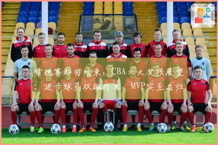 常规赛即将结束，CBA六大奖项展望：进步球员双雄对决，MVP实至名归