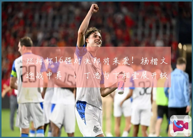 烂柯杯16强对决即将来袭！杨楷文迎战申真谞，丁浩与卞相壹展开较量