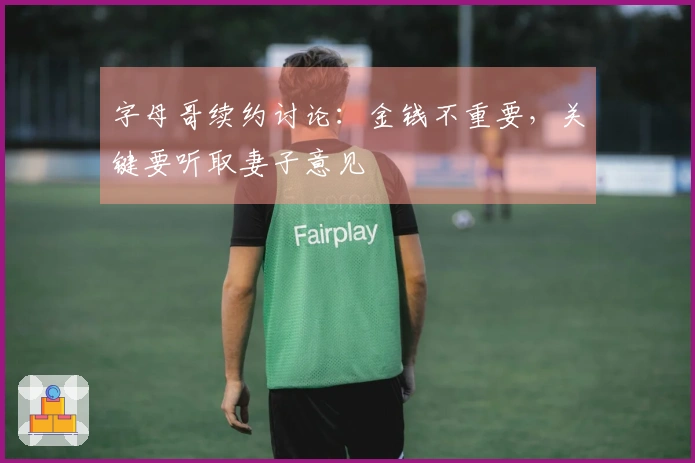 字母哥续约讨论：金钱不重要，关键要听取妻子意见