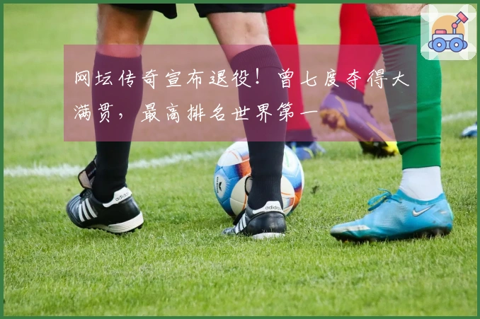 网坛传奇宣布退役！曾七度夺得大满贯，最高排名世界第一