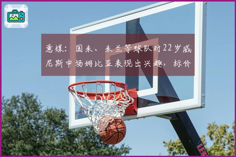 意媒：国米、米兰等球队对22岁威尼斯中场姆比亚表现出兴趣，标价1000万欧！