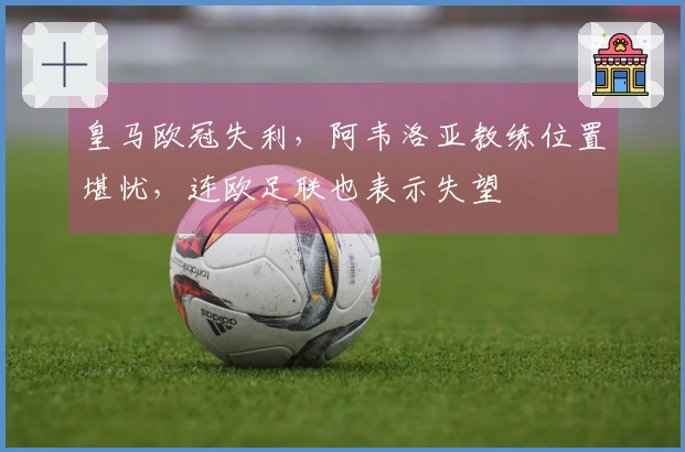 皇马欧冠失利，阿韦洛亚教练位置堪忧，连欧足联也表示失望