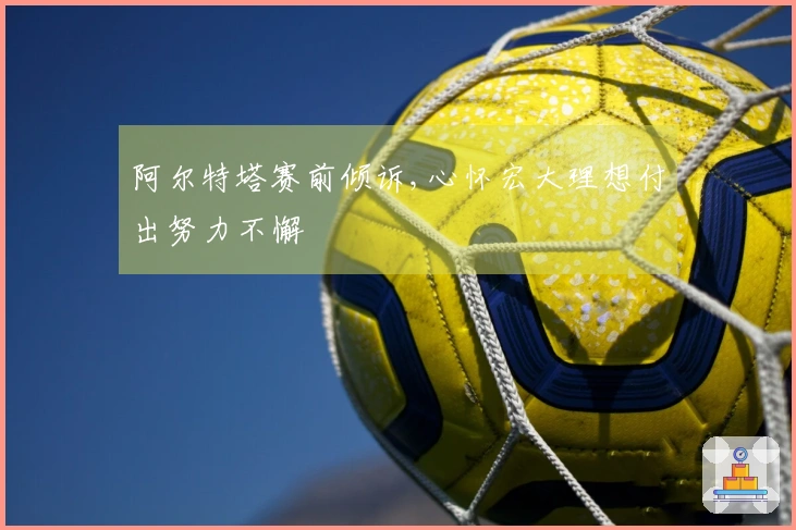 阿尔特塔赛前倾诉,心怀宏大理想付出努力不懈