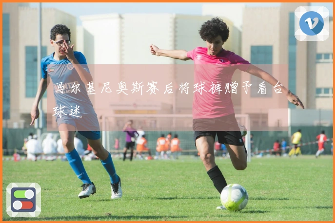 马尔基尼奥斯赛后将球裤赠予看台球迷