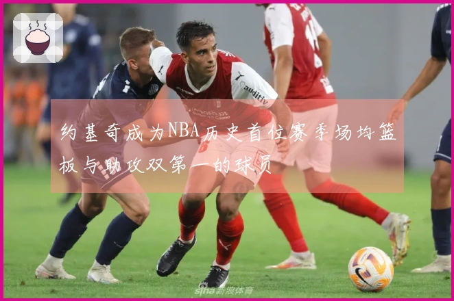 约基奇成为NBA历史首位赛季场均篮板与助攻双第一的球员